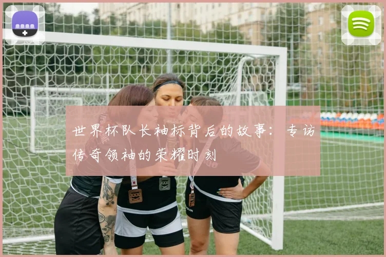世界杯队长袖标背后的故事：专访传奇领袖的荣耀时刻
