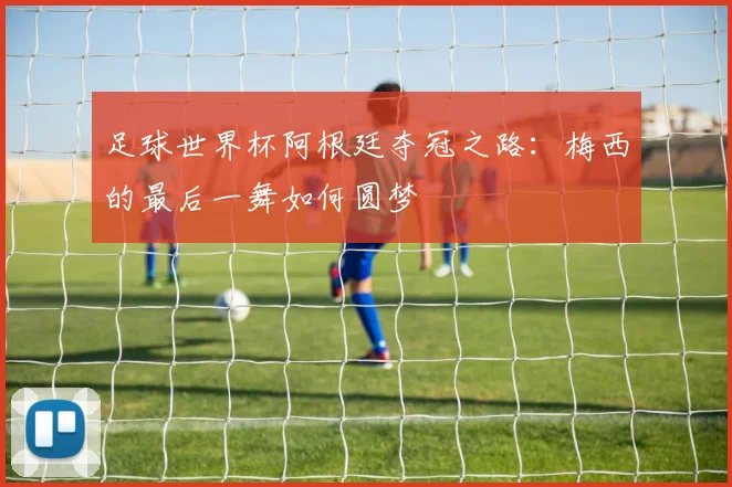足球世界杯阿根廷夺冠之路：梅西的最后一舞如何圆梦